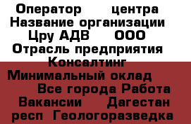 Оператор Call-центра › Название организации ­ Цру АДВ777, ООО › Отрасль предприятия ­ Консалтинг › Минимальный оклад ­ 50 000 - Все города Работа » Вакансии   . Дагестан респ.,Геологоразведка п.